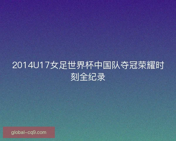 2014U17女足世界杯中国队夺冠荣耀时刻全纪录