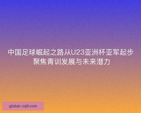 中国足球崛起之路从U23亚洲杯亚军起步 聚焦青训发展与未来潜力