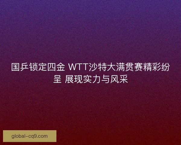 国乒锁定四金 WTT沙特大满贯赛精彩纷呈 展现实力与风采