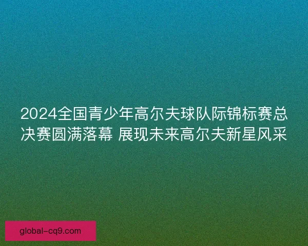 2024全国青少年高尔夫球队际锦标赛总决赛圆满落幕 展现未来高尔夫新星风采